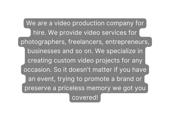 We are a video production company for hire We provide video services for photographers freelancers entrepreneurs businesses and so on We specialize in creating custom video projects for any occasion So it doesn t matter if you have an event trying to promote a brand or preserve a priceless memory we got you covered